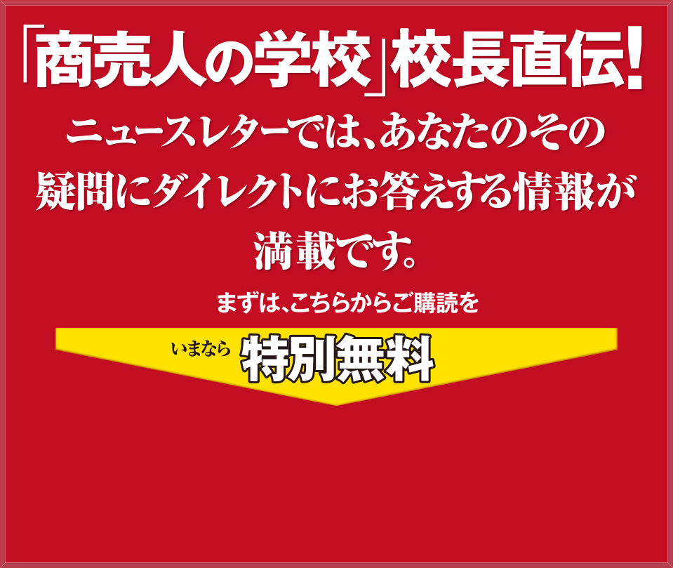 「商売人の学校」塾長直伝!ニュースレターでは、あなたのその 疑問にダイレクトにお答えする情報が 満載です。まずは、こちらからご購読をいまなら特別無料